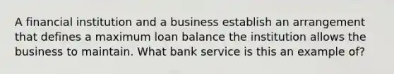 A financial institution and a business establish an arrangement that defines a maximum loan balance the institution allows the business to maintain. What bank service is this an example of?