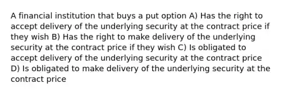 A financial institution that buys a put option A) Has the right to accept delivery of the underlying security at the contract price if they wish B) Has the right to make delivery of the underlying security at the contract price if they wish C) Is obligated to accept delivery of the underlying security at the contract price D) Is obligated to make delivery of the underlying security at the contract price