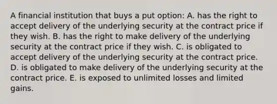 A financial institution that buys a put option: A. has the right to accept delivery of the underlying security at the contract price if they wish. B. has the right to make delivery of the underlying security at the contract price if they wish. C. is obligated to accept delivery of the underlying security at the contract price. D. is obligated to make delivery of the underlying security at the contract price. E. is exposed to unlimited losses and limited gains.