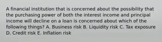 A financial institution that is concerned about the possibility that the purchasing power of both the interest income and principal income will decline on a loan is concerned about which of the following things? A. Business risk B. Liquidity risk C. Tax exposure D. Credit risk E. Inflation risk