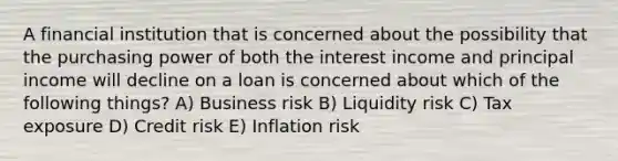 A financial institution that is concerned about the possibility that the purchasing power of both the interest income and principal income will decline on a loan is concerned about which of the following things? A) Business risk B) Liquidity risk C) Tax exposure D) Credit risk E) Inflation risk