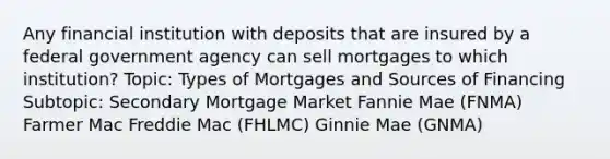 Any financial institution with deposits that are insured by a federal government agency can sell mortgages to which institution? Topic: Types of Mortgages and Sources of Financing Subtopic: Secondary Mortgage Market Fannie Mae (FNMA) Farmer Mac Freddie Mac (FHLMC) Ginnie Mae (GNMA)