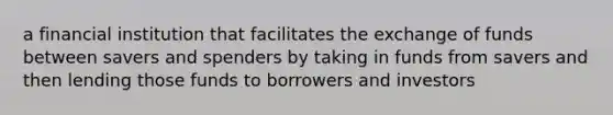 a financial institution that facilitates the exchange of funds between savers and spenders by taking in funds from savers and then lending those funds to borrowers and investors