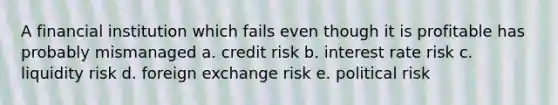 A financial institution which fails even though it is profitable has probably mismanaged a. credit risk b. interest rate risk c. liquidity risk d. foreign exchange risk e. political risk