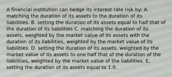 A financial institution can hedge its interest rate risk by: A. matching the duration of its assets to the duration of its liabilities. B. setting the duration of its assets equal to half that of the duration of its liabilities C. matching the duration of its assets, weighted by the market value of its assets with the duration of its liabilities, weighted by the market value of its liabilities. D. setting the duration of its assets, weighted by the market value of its assets to one half that of the duration of the liabilities, weighted by the market value of the liabilities. E. setting the duration of its assets equal to 1.0.