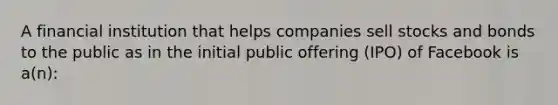 A financial institution that helps companies sell stocks and bonds to the public as in the initial public offering (IPO) of Facebook is a(n):