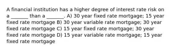 A financial institution has a higher degree of interest rate risk on a _______ than a _______. A) 30 year fixed rate mortgage; 15 year fixed rate mortgage B) 30 year variable rate mortgage; 30 year fixed rate mortgage C) 15 year fixed rate mortgage; 30 year fixed rate mortgage D) 15 year variable rate mortgage; 15 year fixed rate mortgage