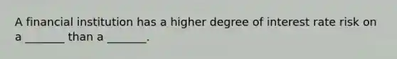 A financial institution has a higher degree of interest rate risk on a _______ than a _______.