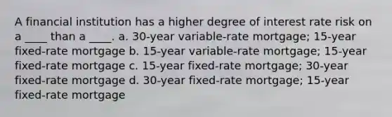 A financial institution has a higher degree of interest rate risk on a ____ than a ____. a. 30-year variable-rate mortgage; 15-year fixed-rate mortgage b. 15-year variable-rate mortgage; 15-year fixed-rate mortgage c. 15-year fixed-rate mortgage; 30-year fixed-rate mortgage d. 30-year fixed-rate mortgage; 15-year fixed-rate mortgage