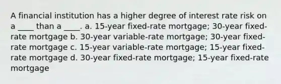 A financial institution has a higher degree of interest rate risk on a ____ than a ____. a. 15-year fixed-rate mortgage; 30-year fixed-rate mortgage b. 30-year variable-rate mortgage; 30-year fixed-rate mortgage c. 15-year variable-rate mortgage; 15-year fixed-rate mortgage d. 30-year fixed-rate mortgage; 15-year fixed-rate mortgage