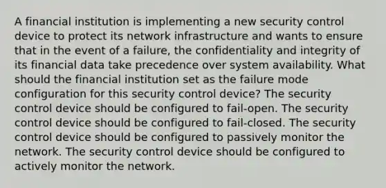 A financial institution is implementing a new security control device to protect its network infrastructure and wants to ensure that in the event of a failure, the confidentiality and integrity of its financial data take precedence over system availability. What should the financial institution set as the failure mode configuration for this security control device? The security control device should be configured to fail-open. The security control device should be configured to fail-closed. The security control device should be configured to passively monitor the network. The security control device should be configured to actively monitor the network.