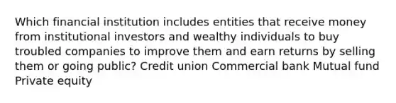 Which financial institution includes entities that receive money from institutional investors and wealthy individuals to buy troubled companies to improve them and earn returns by selling them or going public? Credit union Commercial bank Mutual fund Private equity