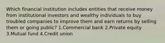 Which financial institution includes entities that receive money from institutional investors and wealthy individuals to buy troubled companies to improve them and earn returns by selling them or going public? 1.Commercial bank 2.Private equity 3.Mutual fund 4.Credit union