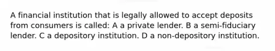 A financial institution that is legally allowed to accept deposits from consumers is called: A a private lender. B a semi-fiduciary lender. C a depository institution. D a non-depository institution.