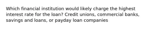 Which financial institution would likely charge the highest interest rate for the loan? Credit unions, commercial banks, savings and loans, or payday loan companies