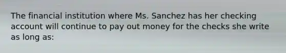 The financial institution where Ms. Sanchez has her checking account will continue to pay out money for the checks she write as long as: