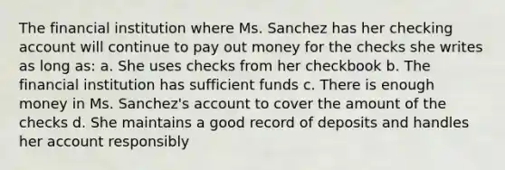 The financial institution where Ms. Sanchez has her checking account will continue to pay out money for the checks she writes as long as: a. She uses checks from her checkbook b. The financial institution has sufficient funds c. There is enough money in Ms. Sanchez's account to cover the amount of the checks d. She maintains a good record of deposits and handles her account responsibly