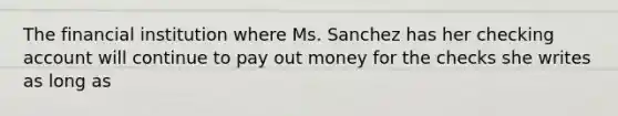 The financial institution where Ms. Sanchez has her checking account will continue to pay out money for the checks she writes as long as