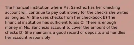 The financial institution where Ms. Sanchez has her checking account will continue to pay out money for the checks she writes as long as: A) She uses checks from her checkbook B) The financial institution has sufficient funds C) There is enough money in Ms. Sanchezs account to cover the amount of the checks D) She maintains a good record of deposits and handles her account responsibly