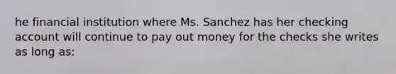 he financial institution where Ms. Sanchez has her checking account will continue to pay out money for the checks she writes as long as: