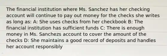 The financial institution where Ms. Sanchez has her checking account will continue to pay out money for the checks she writes as long as: A: She uses checks from her checkbook B: The financial institution has sufficient funds C: There is enough money in Ms. Sanchezs account to cover the amount of the checks D: She maintains a good record of deposits and handles her account responsibly