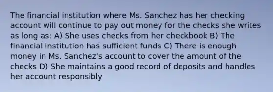 The financial institution where Ms. Sanchez has her checking account will continue to pay out money for the checks she writes as long as: A) She uses checks from her checkbook B) The financial institution has sufficient funds C) There is enough money in Ms. Sanchez's account to cover the amount of the checks D) She maintains a good record of deposits and handles her account responsibly