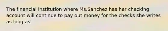 The financial institution where Ms.Sanchez has her checking account will continue to pay out money for the checks she writes as long as: