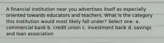 A financial institution near you advertises itself as especially oriented towards educators and teachers. What is the category this institution would most likely fall under? Select one: a. commercial bank b. credit union c. investment bank d. savings and loan association