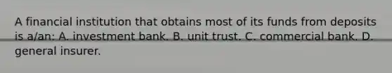 A financial institution that obtains most of its funds from deposits is a/an: A. investment bank. B. unit trust. C. commercial bank. D. general insurer.