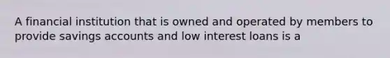 A financial institution that is owned and operated by members to provide savings accounts and low interest loans is a