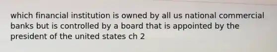 which financial institution is owned by all us national commercial banks but is controlled by a board that is appointed by the president of the united states ch 2