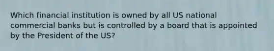 Which financial institution is owned by all US national commercial banks but is controlled by a board that is appointed by the President of the US?