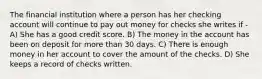 The financial institution where a person has her checking account will continue to pay out money for checks she writes if - A) She has a good credit score. B) The money in the account has been on deposit for more than 30 days. C) There is enough money in her account to cover the amount of the checks. D) She keeps a record of checks written.