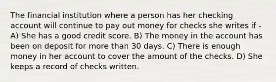 The financial institution where a person has her checking account will continue to pay out money for checks she writes if - A) She has a good credit score. B) The money in the account has been on deposit for more than 30 days. C) There is enough money in her account to cover the amount of the checks. D) She keeps a record of checks written.