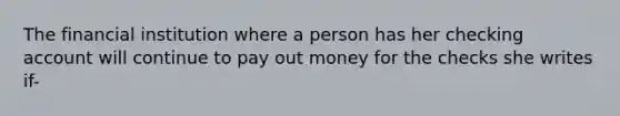 The financial institution where a person has her checking account will continue to pay out money for the checks she writes if-