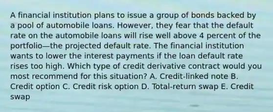 A financial institution plans to issue a group of bonds backed by a pool of automobile loans. However, they fear that the default rate on the automobile loans will rise well above 4 percent of the portfolio—the projected default rate. The financial institution wants to lower the interest payments if the loan default rate rises too high. Which type of credit derivative contract would you most recommend for this situation? A. Credit-linked note B. Credit option C. Credit risk option D. Total-return swap E. Credit swap