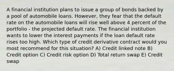 A financial institution plans to issue a group of bonds backed by a pool of automobile loans. However, they fear that the default rate on the automobile loans will rise well above 4 percent of the portfolio - the projected default rate. The financial institution wants to lower the interest payments if the loan default rate rises too high. Which type of credit derivative contract would you most recommend for this situation? A) Credit linked note B) Credit option C) Credit risk option D) Total return swap E) Credit swap