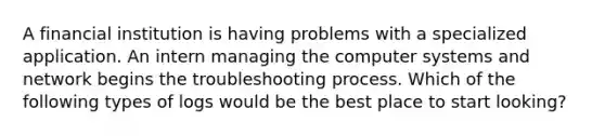 A financial institution is having problems with a specialized application. An intern managing the computer systems and network begins the troubleshooting process. Which of the following types of logs would be the best place to start looking?