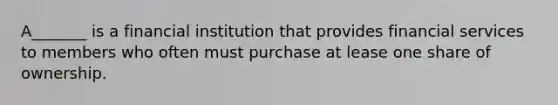 A_______ is a financial institution that provides financial services to members who often must purchase at lease one share of ownership.