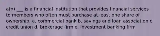 a(n) ___ is a financial institution that provides financial services to members who often must purchase at least one share of ownership. a. commercial bank b. savings and loan association c. credit union d. brokerage firm e. investment banking firm