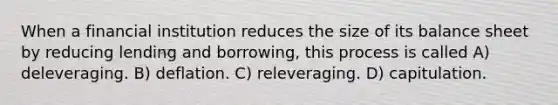 When a financial institution reduces the size of its balance sheet by reducing lending and borrowing, this process is called A) deleveraging. B) deflation. C) releveraging. D) capitulation.