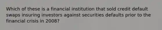 Which of these is a financial institution that sold credit default swaps insuring investors against securities defaults prior to the financial crisis in 2008?