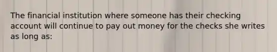 The financial institution where someone has their checking account will continue to pay out money for the checks she writes as long as: