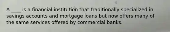 A ____ is a financial institution that traditionally specialized in savings accounts and mortgage loans but now offers many of the same services offered by commercial banks.