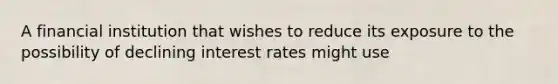 A financial institution that wishes to reduce its exposure to the possibility of declining interest rates might use