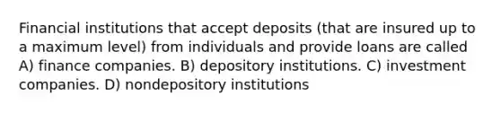 Financial institutions that accept deposits (that are insured up to a maximum level) from individuals and provide loans are called A) finance companies. B) depository institutions. C) investment companies. D) nondepository institutions