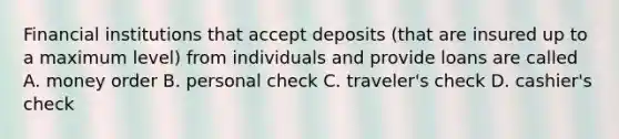 Financial institutions that accept deposits (that are insured up to a maximum level) from individuals and provide loans are called A. money order B. personal check C. traveler's check D. cashier's check