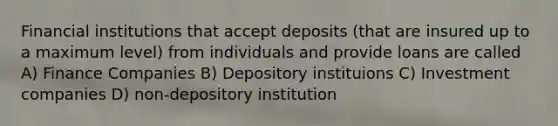 Financial institutions that accept deposits (that are insured up to a maximum level) from individuals and provide loans are called A) Finance Companies B) Depository instituions C) Investment companies D) non-depository institution