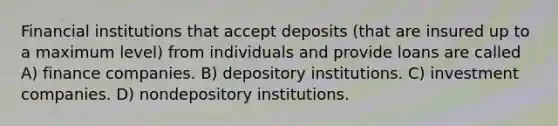 Financial institutions that accept deposits (that are insured up to a maximum level) from individuals and provide loans are called A) finance companies. B) depository institutions. C) investment companies. D) nondepository institutions.