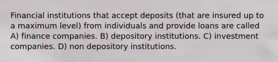 Financial institutions that accept deposits (that are insured up to a maximum level) from individuals and provide loans are called A) finance companies. B) depository institutions. C) investment companies. D) non depository institutions.